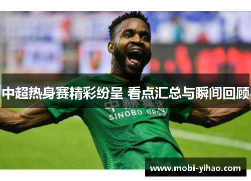 中超热身赛精彩纷呈 看点汇总与瞬间回顾