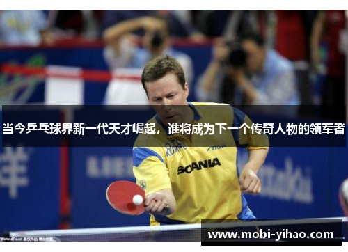 当今乒乓球界新一代天才崛起，谁将成为下一个传奇人物的领军者