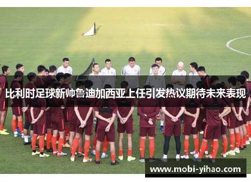比利时足球新帅鲁迪加西亚上任引发热议期待未来表现