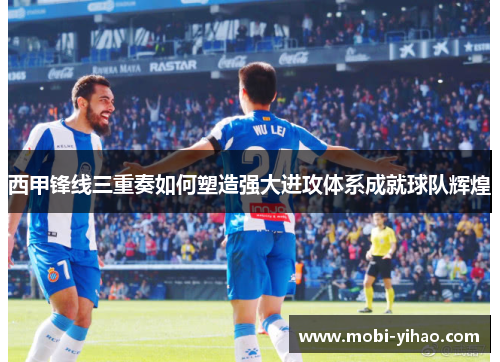 西甲锋线三重奏如何塑造强大进攻体系成就球队辉煌