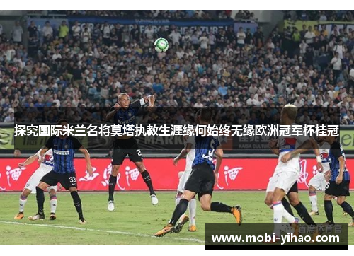 探究国际米兰名将莫塔执教生涯缘何始终无缘欧洲冠军杯桂冠 探究国际米兰名将莫塔执教生涯缘何始终无缘欧洲冠军杯桂冠